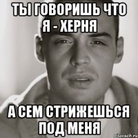 Ты говоришь что я - херня А сем стрижешься под меня