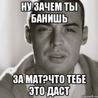 Ну зачем ты банишь за мат?что тебе это даст