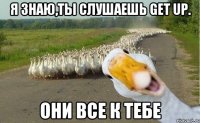 я знаю,ты слушаешь Get up. они все к тебе