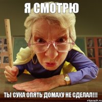 ТЫ СУКА ОПЯТЬ ДОМАХУ НЕ СДЕЛАЛ!!! Я СМОТРЮ