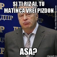 si ti riz ai, tu matinca vrei pizdon asa?