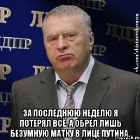  За последнюю неделю я потерял всё. А обрел лишь безумную матку в лице Путина.