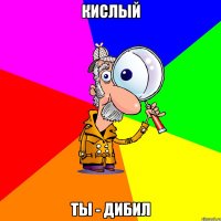 Кислый ты - дибил