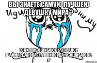 вы знаете самую лучшею девушку мира ? если я не ошибаюсь это Алсу Шаймарданова :) а я никогда не ошибаюсь :P