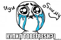  Купил Tobefresh?)