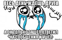 Весь день ждёшь друга а он только зашёл,ответил на сообщения и ушёл