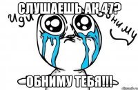 Слушаешь АК 47? ОБНИМУ ТЕБЯ!!!