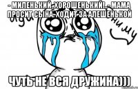 - Миленький, хорошенький!..- Мама просит сына. Ходит за Алешенькой чуть не вся дружина)))