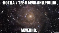 когда у тебя муж Андрюша Ахуенно:*