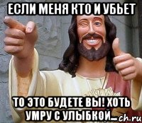 если меня кто и убьет то это будете вы! хоть умру с улыбкой...