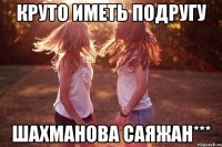 круто иметь подругу ШАХМАНОВА САЯЖАН***