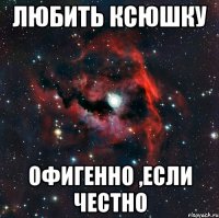 Любить Ксюшку Офигенно ,если честно