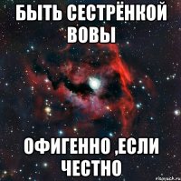быть сестрёнкой Вовы Офигенно ,если честно