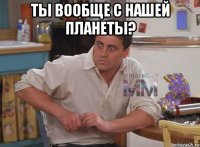 ты вообще с нашей планеты? 
