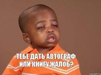 тебе дать автограф или книгу жалоб?