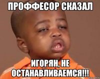 Проффесор сказал Игорян, не останавливаемся!!!