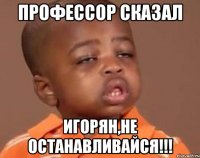 Профессор сказал Игорян,не останавливайся!!!