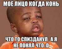 МOЁ ЛИЦО КОГДА КОHЬ ЧТО ТО СПИЗДАHУЛ , А Я HE ПОHЯЛ ЧТО :D