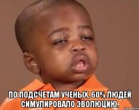  По подсчетам ученых, 60% людей симулировало эволюцию.