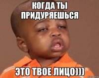 КОГДА ТЫ ПРИДУРЯЕШЬСЯ ЭТО ТВОЕ ЛИЦО)))