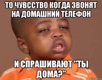 То чувсство когда звонят на домашний телефон И спрашивают "Ты дома?"