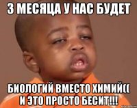 3 месяца у нас будет БИОЛОГИЙ вместо ХИМИЙ(( и это просто БЕСИТ!!!