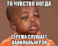 То чувство когда сережа слушает ванильный рэп