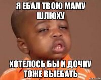 я ебал твою маму шлюху хотелось бы и дочку тоже выебать