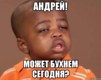 Андрей! может бухнем сегодня?