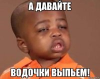 А ДАВАЙТЕ ВОДОЧКИ ВЫПЬЕМ!