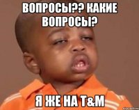 Вопросы?? Какие вопросы? Я же на T&M