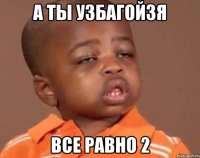 А ты узбагойзя все равно 2