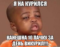 Я на курился Канешна 10 пачку за день викурил!!!