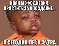 Иван Мефодиевич, простите за опоздание... Я сегодня лег в 4 утра