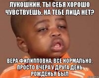 Лукошкин, ты себя хорошо чувствуешь, на тебе лица нет? Вера Филипповна, все нормально, просто вчера у друга День рожденья был
