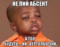 не пий абсент а тоо будуть.....ии...вертольотіки