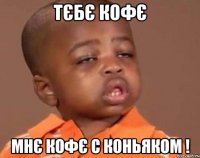 ТЄБЄ КОФЄ МНЄ КОФЄ С КОНЬЯКОМ !