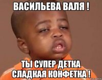 ВАСИЛЬЕВА ВАЛЯ ! ты супер детка сладкая конфетка !