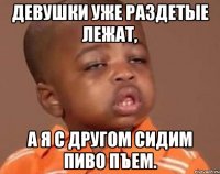 Девушки уже раздетые лежат, А я с другом сидим пиво пъем.