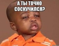 а ты точно соскучился? 