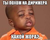Ты похож на дирижера Какой Жора?