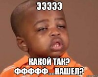 ЭЭЭЭЭ Какой так? ффффф....нашел?