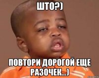Што?) Повтори дорогой еще разочек...)