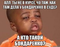 Алл, ты не в курсе, чо там, как там дела у Бондаренко в суде? А кто такой Бондаренко?