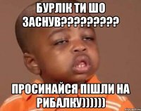 БУРЛІК ТИ ШО ЗАСНУВ????????? ПРОСИНАЙСЯ ПІШЛИ НА РИБАЛКУ))))))