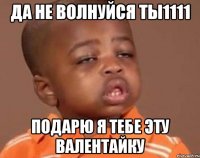 да не волнуйся ты1111 подарю я тебе эту валентайку