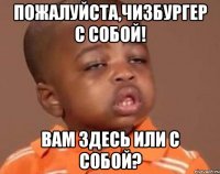 Пожалуйста,чизбургер с собой! Вам здесь или с собой?