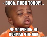 - Вась, лови топор! .. Че молчишь, не поймал что-ли?