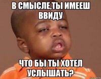в смысле,ты имееш ввиду что бы ты хотел услышать?