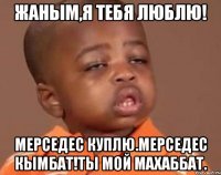 Жаным,я тебя люблю! Мерседес куплю.Мерседес кымбат!Ты мой махаббат.